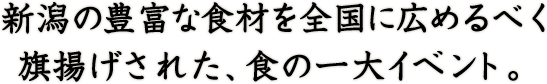 新潟の豊富な食材を全国に広めるべく旗揚げされた、食の一大イベント。