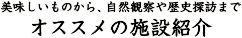 美味しいものから、自然観察や歴史探訪まで オススメの施設紹介